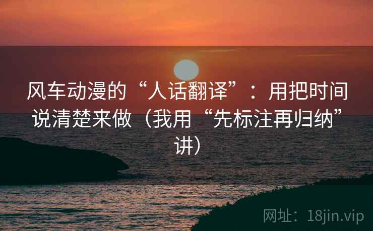 风车动漫的“人话翻译”:用把时间说清楚来做(我用“先标注再归纳”讲) 风车动漫的“人话翻译”:用把时间说清楚来做(我用“先标注再归纳”讲)
